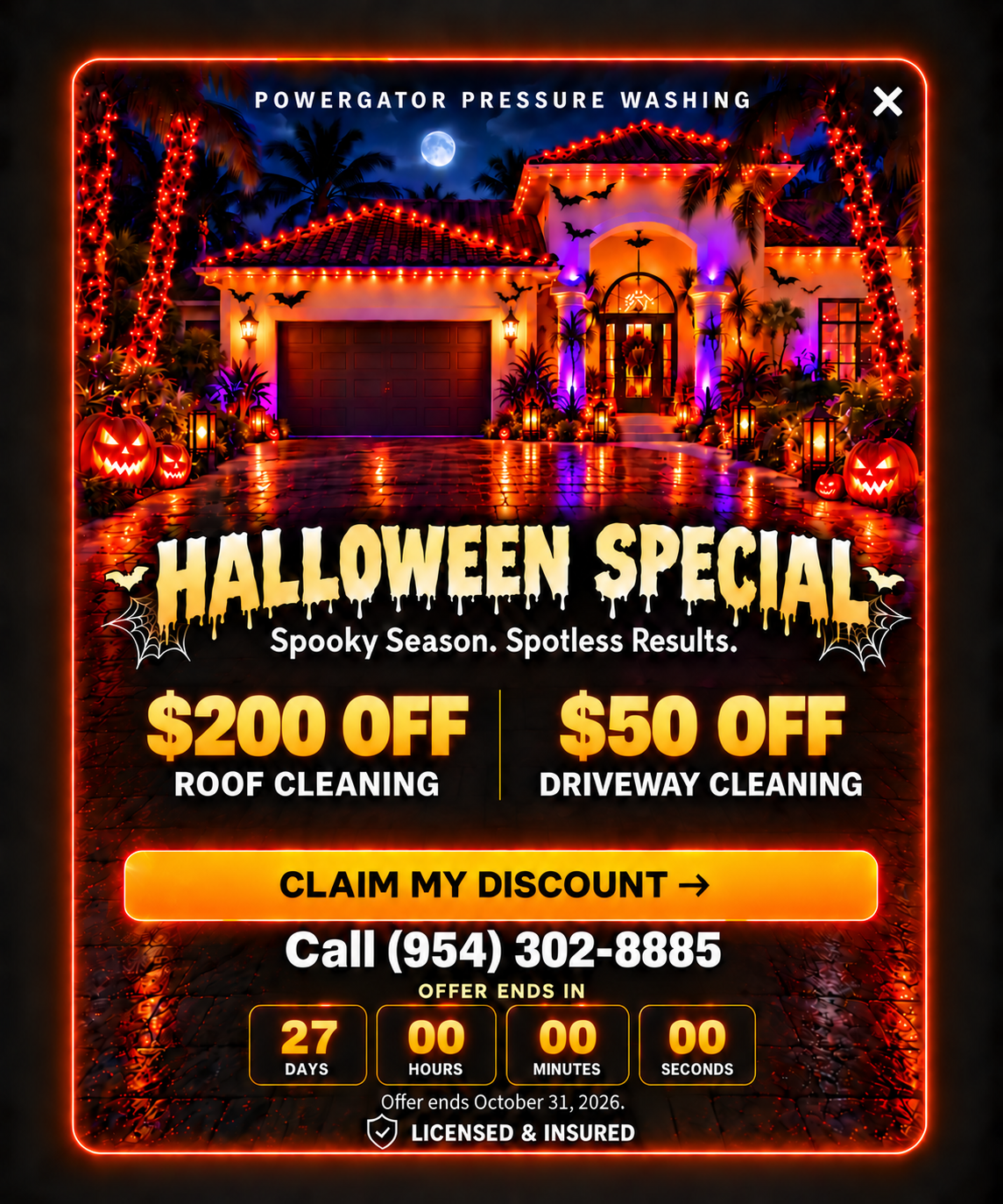 PowerGator Pressure Washing Halloween Special. Spooky Season. Spotless Results. $200 off roof cleaning and $50 off driveway cleaning. Claim your free estimate. Call (954) 302-8885. Offer ends October 31, 2026. Licensed and insured.